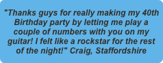 "Thanks guys for really making my 40th Birthday party by letting me play a couple of numbers with you on my guitar! I felt like a rockstar for the rest of the night!" Craig, Staffordshire
